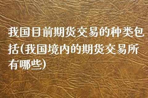 我国目前期货交易的种类包括(我国境内的期货交易所有哪些)_https://gj1.wpmee.com_国际期货_第1张