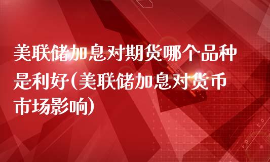 美联储加息对期货哪个品种是利好(美联储加息对货币市场影响)_https://gj1.wpmee.com_国际期货_第1张