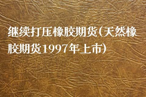 继续打压橡胶期货(天然橡胶期货1997年上市)_https://gj1.wpmee.com_国际期货_第1张