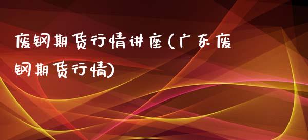 废钢期货行情讲座(广东废钢期货行情)_https://gj1.wpmee.com_国际期货_第1张