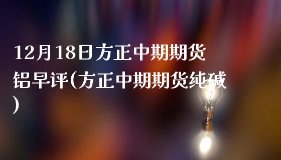 12月18日方正中期期货铝早评(方正中期期货纯碱)_https://gj1.wpmee.com_国际期货_第1张