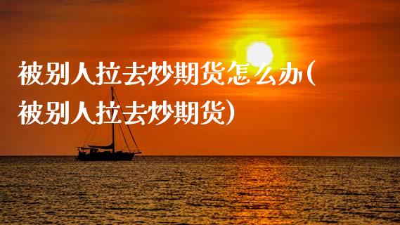 被别人拉去炒期货怎么办(被别人拉去炒期货)_https://gj1.wpmee.com_国际期货百科_第1张