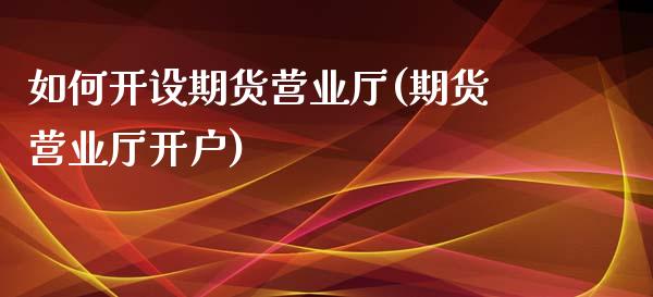 如何开设期货营业厅(期货营业厅开户)_https://gj1.wpmee.com_国际期货_第1张