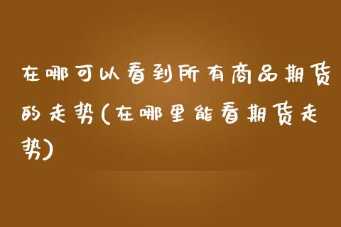 在哪可以看到所有商品期货的走势(在哪里能看期货走势)_https://gj1.wpmee.com_国际期货_第1张