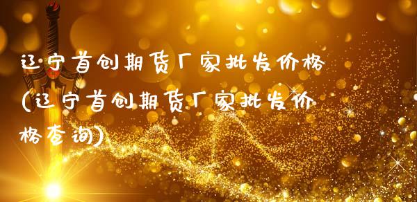 辽宁首创期货厂家批发价格(辽宁首创期货厂家批发价格查询)_https://gj1.wpmee.com_国际期货_第1张
