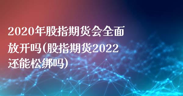 2020年股指期货会全面放开吗(股指期货2022还能松绑吗)_https://gj1.wpmee.com_国际期货_第1张