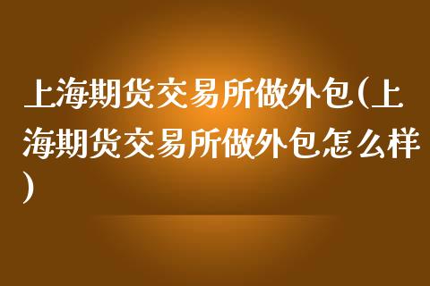 上海期货交易所做外包(上海期货交易所做外包怎么样)_https://gj1.wpmee.com_国际期货_第1张