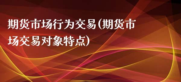 期货市场行为交易(期货市场交易对象特点)_https://gj1.wpmee.com_国际期货_第1张