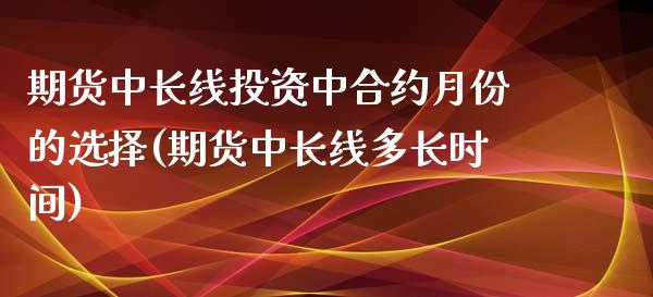 期货中长线投资中合约月份的选择(期货中长线多长时间)_https://gj1.wpmee.com_国际期货_第1张