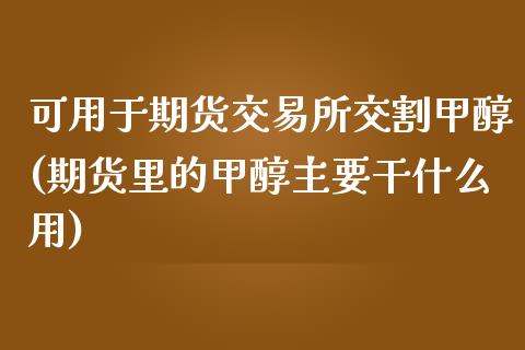 可用于期货交易所交割甲醇(期货里的甲醇主要干什么用)_https://gj1.wpmee.com_国际期货_第1张