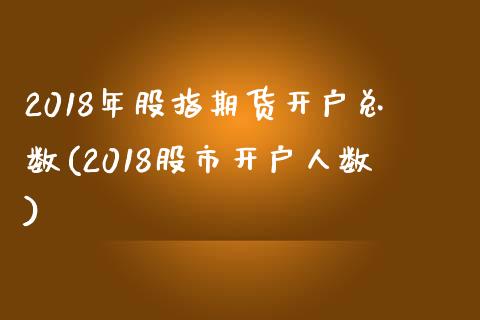 2018年股指期货开户总数(2018股市开户人数)_https://gj1.wpmee.com_国际期货_第1张