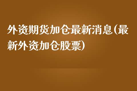 外资期货加仓最新消息(最新外资加仓股票)_https://gj1.wpmee.com_国际期货_第1张