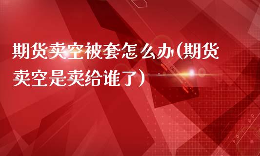 期货卖空被套怎么办(期货卖空是卖给谁了)_https://gj1.wpmee.com_国际期货_第1张