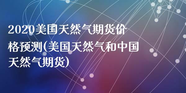 2020美国天然气期货价格预测(美国天然气和中国天然气期货)_https://gj1.wpmee.com_国际期货_第1张