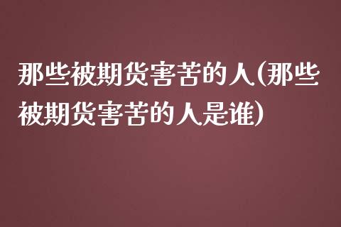 那些被期货害苦的人(那些被期货害苦的人是谁)_https://gj1.wpmee.com_国际期货_第1张