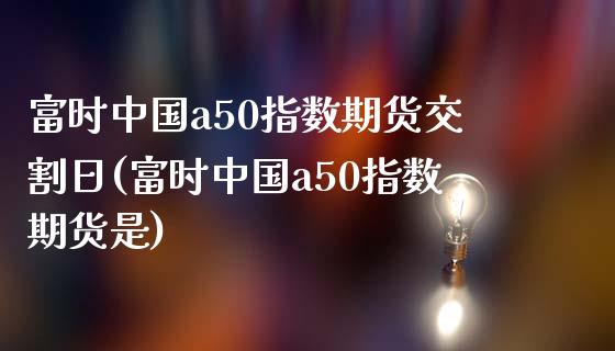 富时中国a50指数期货交割日(富时中国a50指数期货是)_https://gj1.wpmee.com_国际期货_第1张