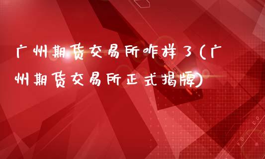 广州期货交易所咋样了(广州期货交易所正式揭牌)_https://gj1.wpmee.com_国际期货_第1张