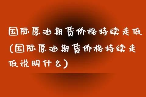 国际原油期货价格持续走低(国际原油期货价格持续走低说明什么)_https://gj1.wpmee.com_国际期货_第1张