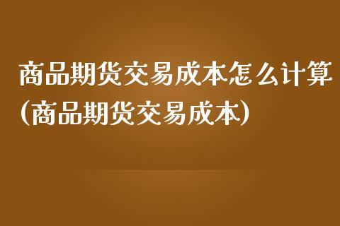 商品期货交易成本怎么计算(商品期货交易成本)_https://gj1.wpmee.com_国际期货_第1张