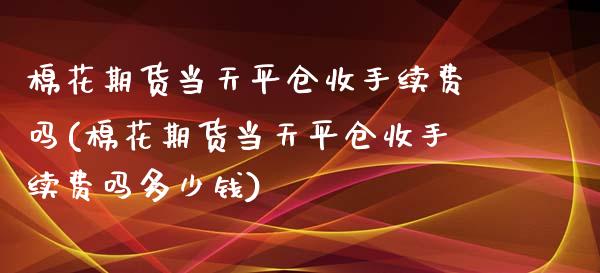 棉花期货当天平仓收手续费吗(棉花期货当天平仓收手续费吗多少钱)_https://gj1.wpmee.com_国际期货_第1张