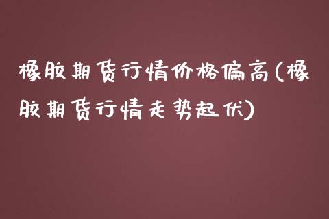 橡胶期货行情价格偏高(橡胶期货行情走势起伏)_https://gj1.wpmee.com_国际期货_第1张