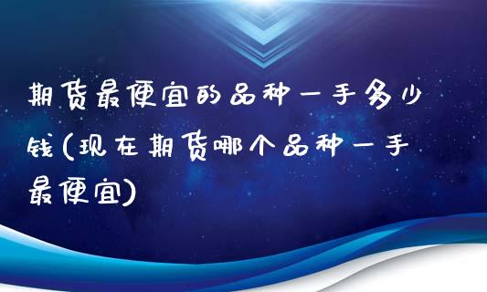 期货最便宜的品种一手多少钱(现在期货哪个品种一手最便宜)_https://gj1.wpmee.com_国际期货_第1张