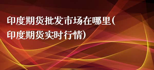 印度期货批发市场在哪里(印度期货实时行情)_https://gj1.wpmee.com_国际期货_第1张