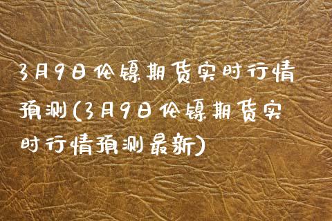 3月9日伦镍期货实时行情预测(3月9日伦镍期货实时行情预测最新)_https://gj1.wpmee.com_国际期货_第1张