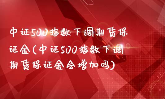 中证500指数下调期货保证金(中证500指数下调期货保证金会增加吗)_https://gj1.wpmee.com_国际期货_第1张