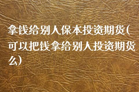 拿钱给别人保本投资期货(可以把钱拿给别人投资期货么)_https://gj1.wpmee.com_国际期货_第1张