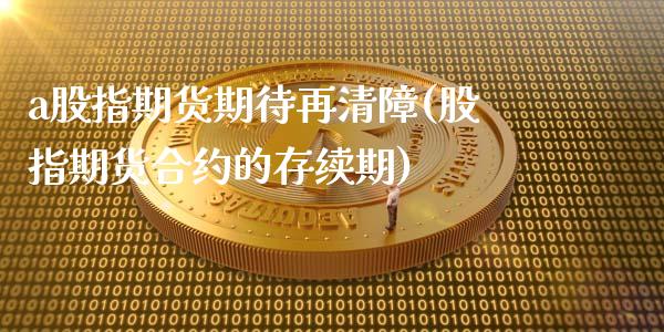 a股指期货期待再清障(股指期货合约的存续期)_https://gj1.wpmee.com_国际期货_第1张