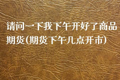 请问一下我下午开好了商品期货(期货下午几点开市)_https://gj1.wpmee.com_国际期货_第1张