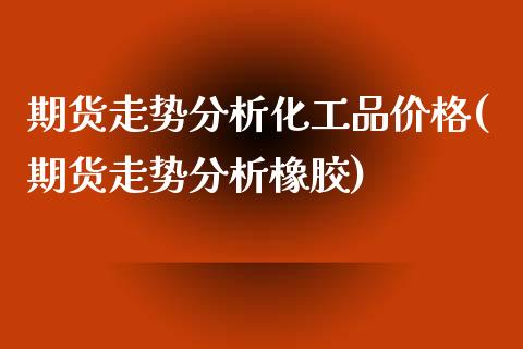 期货走势分析化工品价格(期货走势分析橡胶)_https://gj1.wpmee.com_国际期货_第1张