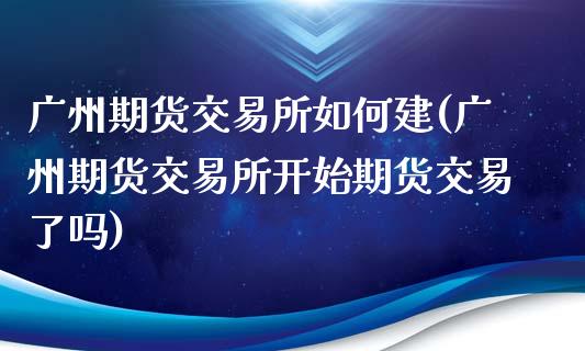 广州期货交易所如何建(广州期货交易所开始期货交易了吗)_https://gj1.wpmee.com_国际期货百科_第1张