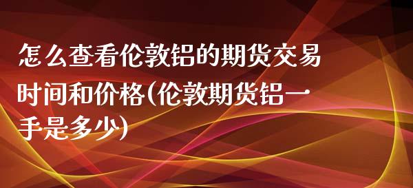 怎么查看伦敦铝的期货交易时间和价格(伦敦期货铝一手是多少)_https://gj1.wpmee.com_国际期货_第1张