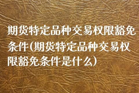 期货特定品种交易权限豁免条件(期货特定品种交易权限豁免条件是什么)_https://gj1.wpmee.com_国际期货_第1张