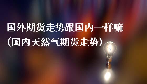 国外期货走势跟国内一样嘛(国内天然气期货走势)_https://gj1.wpmee.com_国际期货_第1张