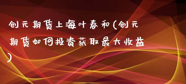 创元期货上海叶春和(创元期货如何投资获取最大收益)_https://gj1.wpmee.com_国际期货行情_第1张