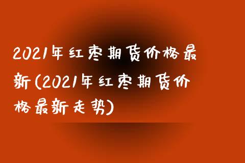 2021年红枣期货价格最新(2021年红枣期货价格最新走势)_https://gj1.wpmee.com_国际期货_第1张