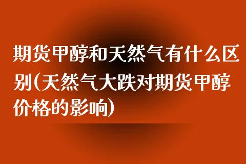 期货甲醇和天然气有什么区别(天然气大跌对期货甲醇价格的影响)_https://gj1.wpmee.com_国际期货_第1张