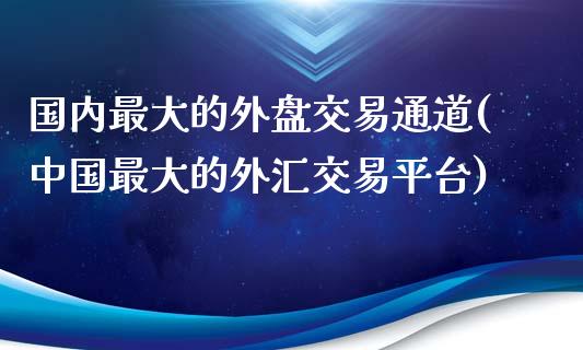 国内最大的外盘交易通道(中国最大的外汇交易平台)_https://gj1.wpmee.com_国际期货_第1张